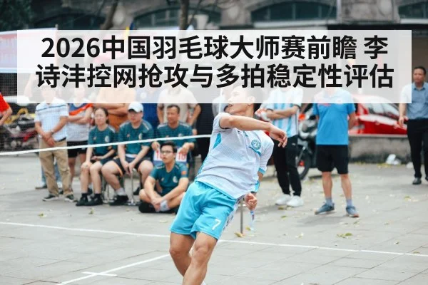 2026中国羽毛球大师赛前瞻 李诗沣控网抢攻与多拍稳定性评估